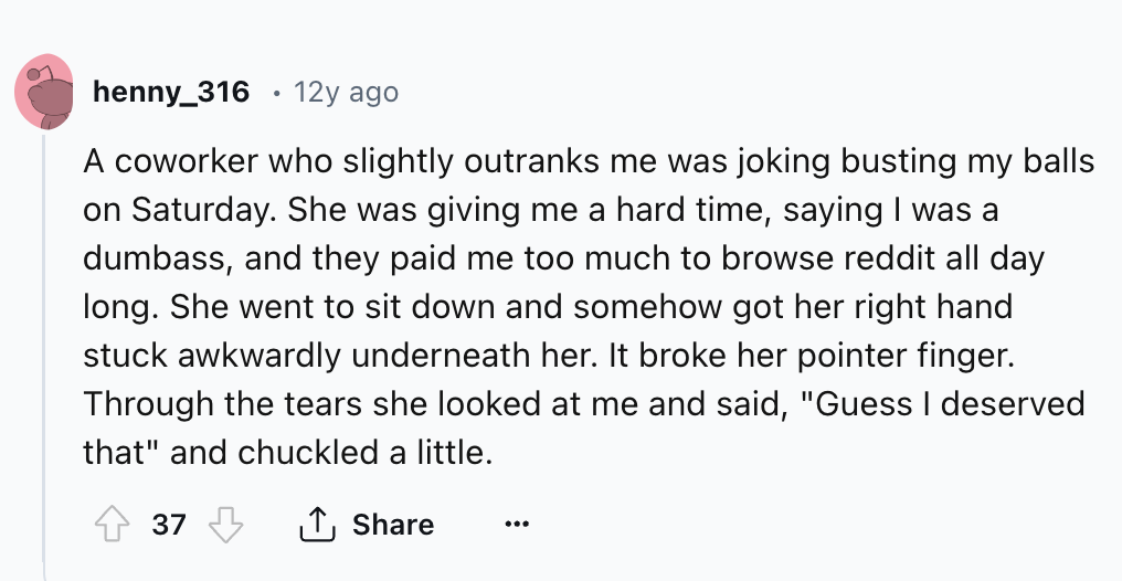 circle - henny_316 12y ago A coworker who slightly outranks me was joking busting my balls on Saturday. She was giving me a hard time, saying I was a dumbass, and they paid me too much to browse reddit all day long. She went to sit down and somehow got he